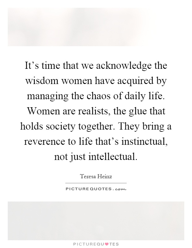 It's time that we acknowledge the wisdom women have acquired by managing the chaos of daily life. Women are realists, the glue that holds society together. They bring a reverence to life that's instinctual, not just intellectual Picture Quote #1