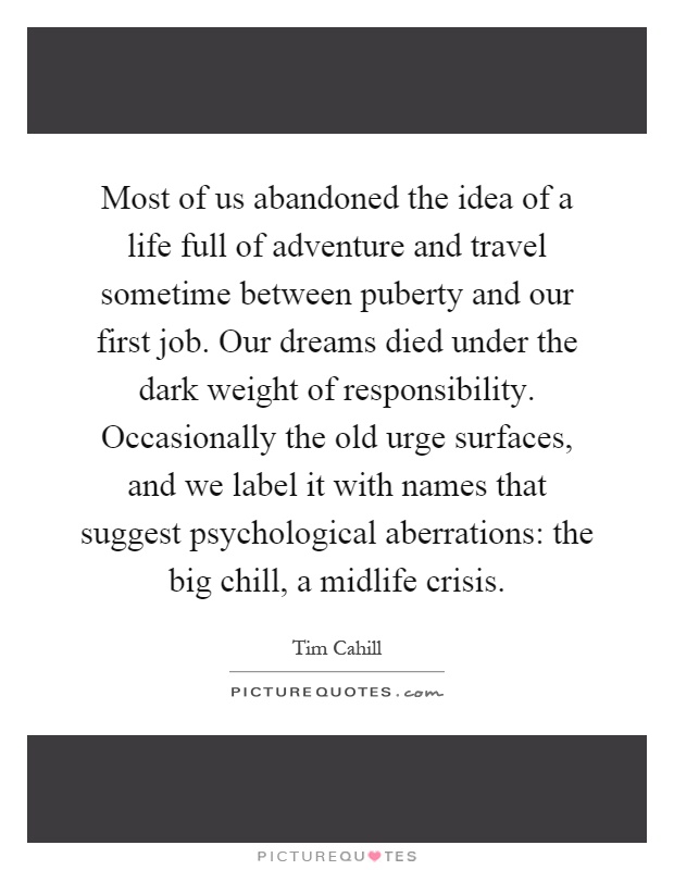 Most of us abandoned the idea of a life full of adventure and travel sometime between puberty and our first job. Our dreams died under the dark weight of responsibility. Occasionally the old urge surfaces, and we label it with names that suggest psychological aberrations: the big chill, a midlife crisis Picture Quote #1