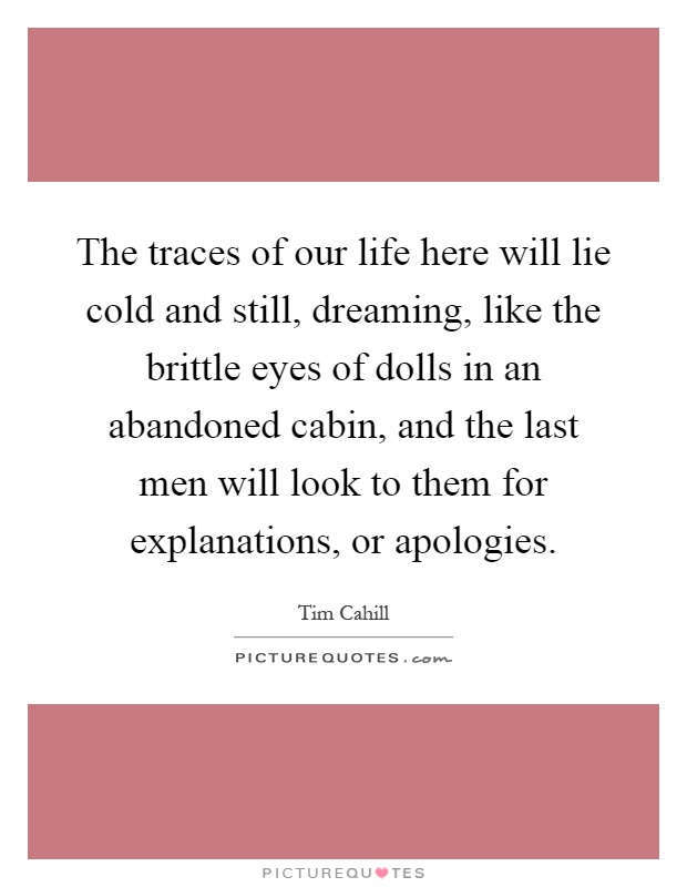 The traces of our life here will lie cold and still, dreaming, like the brittle eyes of dolls in an abandoned cabin, and the last men will look to them for explanations, or apologies Picture Quote #1