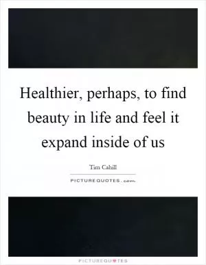 Healthier, perhaps, to find beauty in life and feel it expand inside of us Picture Quote #1