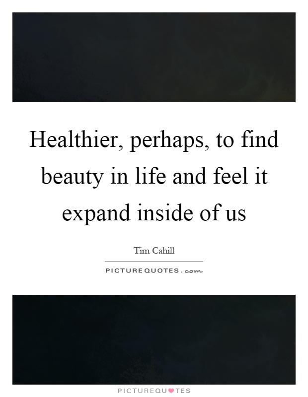 Healthier, perhaps, to find beauty in life and feel it expand inside of us Picture Quote #1