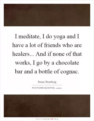 I meditate, I do yoga and I have a lot of friends who are healers... And if none of that works, I go by a chocolate bar and a bottle of cognac Picture Quote #1