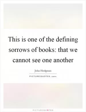 This is one of the defining sorrows of books: that we cannot see one another Picture Quote #1