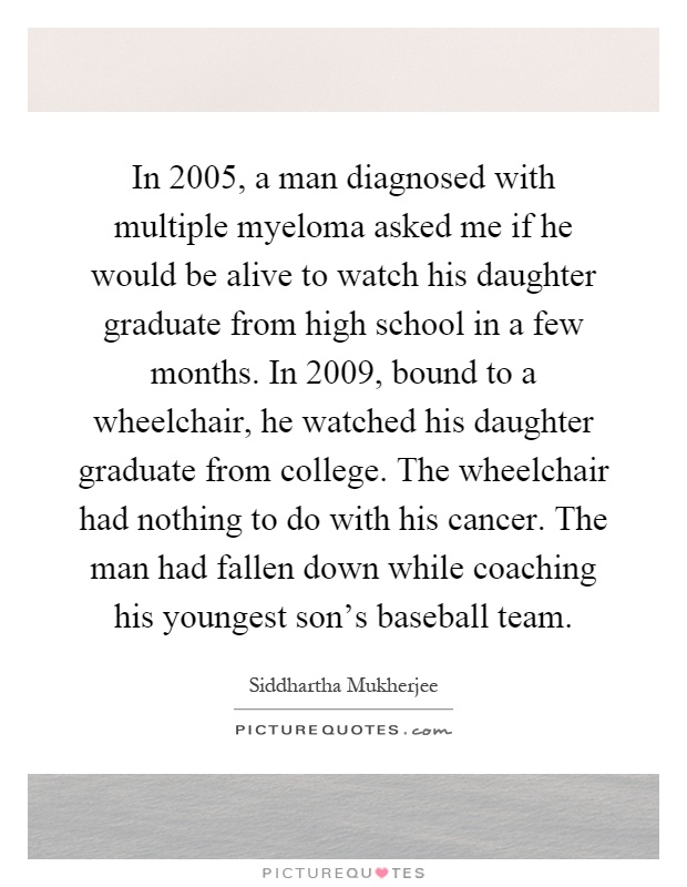 In 2005, a man diagnosed with multiple myeloma asked me if he would be alive to watch his daughter graduate from high school in a few months. In 2009, bound to a wheelchair, he watched his daughter graduate from college. The wheelchair had nothing to do with his cancer. The man had fallen down while coaching his youngest son's baseball team Picture Quote #1