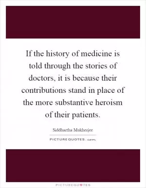 If the history of medicine is told through the stories of doctors, it is because their contributions stand in place of the more substantive heroism of their patients Picture Quote #1