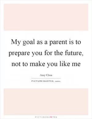 My goal as a parent is to prepare you for the future, not to make you like me Picture Quote #1