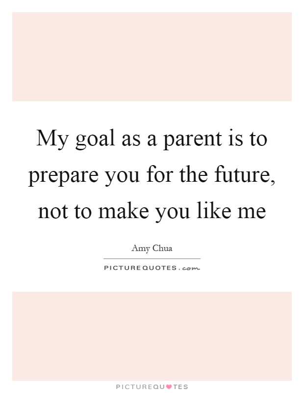 My goal as a parent is to prepare you for the future, not to make you like me Picture Quote #1