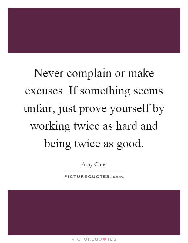 Never complain or make excuses. If something seems unfair, just prove yourself by working twice as hard and being twice as good Picture Quote #1
