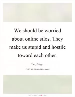 We should be worried about online silos. They make us stupid and hostile toward each other Picture Quote #1