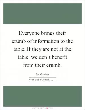 Everyone brings their crumb of information to the table. If they are not at the table, we don’t benefit from their crumb Picture Quote #1