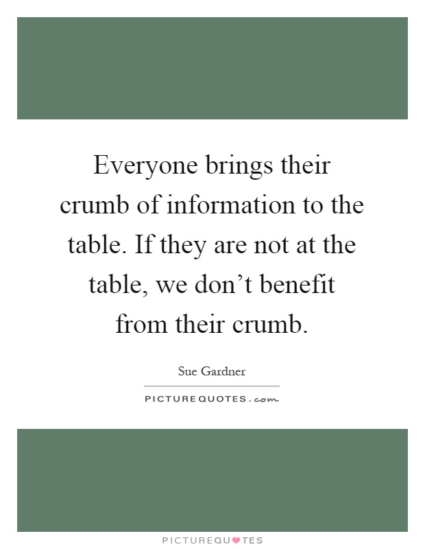 Everyone brings their crumb of information to the table. If they are not at the table, we don't benefit from their crumb Picture Quote #1
