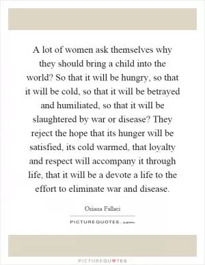 A lot of women ask themselves why they should bring a child into the world? So that it will be hungry, so that it will be cold, so that it will be betrayed and humiliated, so that it will be slaughtered by war or disease? They reject the hope that its hunger will be satisfied, its cold warmed, that loyalty and respect will accompany it through life, that it will be a devote a life to the effort to eliminate war and disease Picture Quote #1