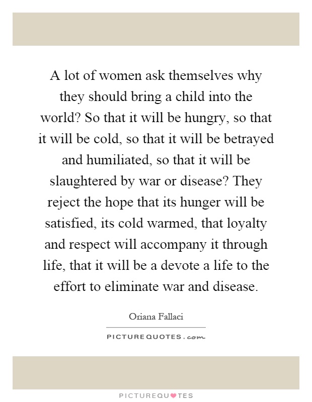 A lot of women ask themselves why they should bring a child into the world? So that it will be hungry, so that it will be cold, so that it will be betrayed and humiliated, so that it will be slaughtered by war or disease? They reject the hope that its hunger will be satisfied, its cold warmed, that loyalty and respect will accompany it through life, that it will be a devote a life to the effort to eliminate war and disease Picture Quote #1