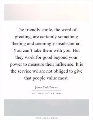 The friendly smile, the word of greeting, are certainly something fleeting and seemingly insubstantial. You can’t take them with you. But they work for good beyond your power to measure their influence. It is the service we are not obliged to give that people value most Picture Quote #1