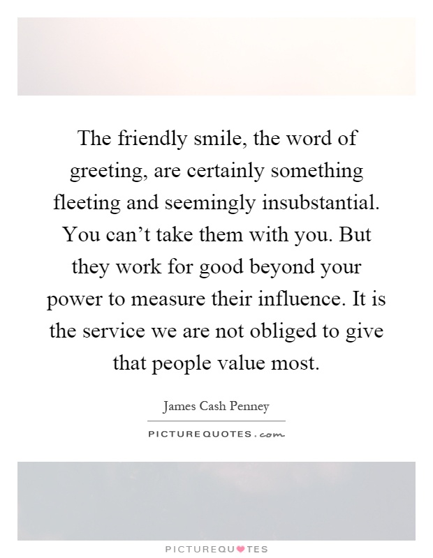 The friendly smile, the word of greeting, are certainly something fleeting and seemingly insubstantial. You can't take them with you. But they work for good beyond your power to measure their influence. It is the service we are not obliged to give that people value most Picture Quote #1