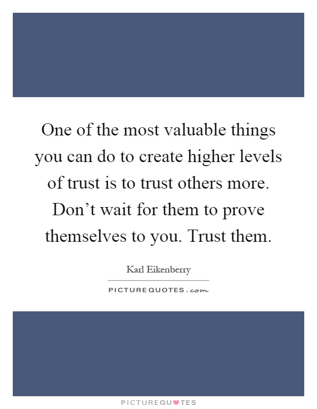 One of the most valuable things you can do to create higher levels of trust is to trust others more. Don't wait for them to prove themselves to you. Trust them Picture Quote #1