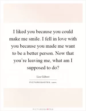 I liked you because you could make me smile. I fell in love with you because you made me want to be a better person. Now that you’re leaving me, what am I supposed to do? Picture Quote #1