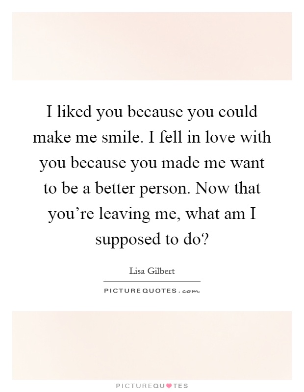 I liked you because you could make me smile. I fell in love with you because you made me want to be a better person. Now that you're leaving me, what am I supposed to do? Picture Quote #1