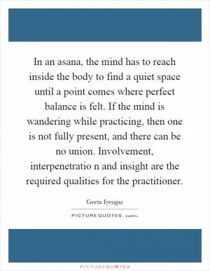 In an asana, the mind has to reach inside the body to find a quiet space until a point comes where perfect balance is felt. If the mind is wandering while practicing, then one is not fully present, and there can be no union. Involvement, interpenetratio n and insight are the required qualities for the practitioner Picture Quote #1