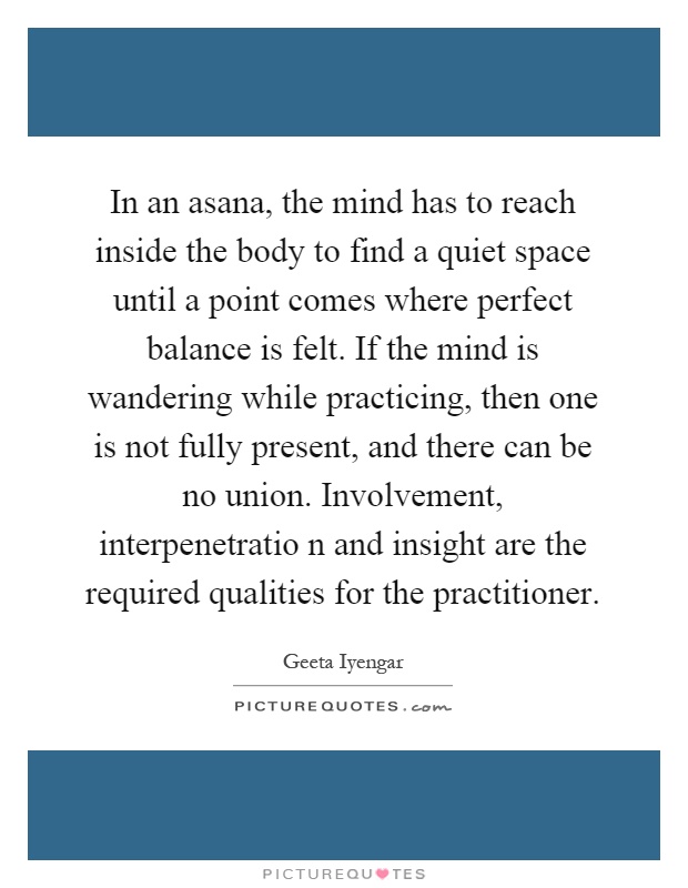 In an asana, the mind has to reach inside the body to find a quiet space until a point comes where perfect balance is felt. If the mind is wandering while practicing, then one is not fully present, and there can be no union. Involvement, interpenetratio n and insight are the required qualities for the practitioner Picture Quote #1