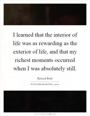 I learned that the interior of life was as rewarding as the exterior of life, and that my richest moments occurred when I was absolutely still Picture Quote #1