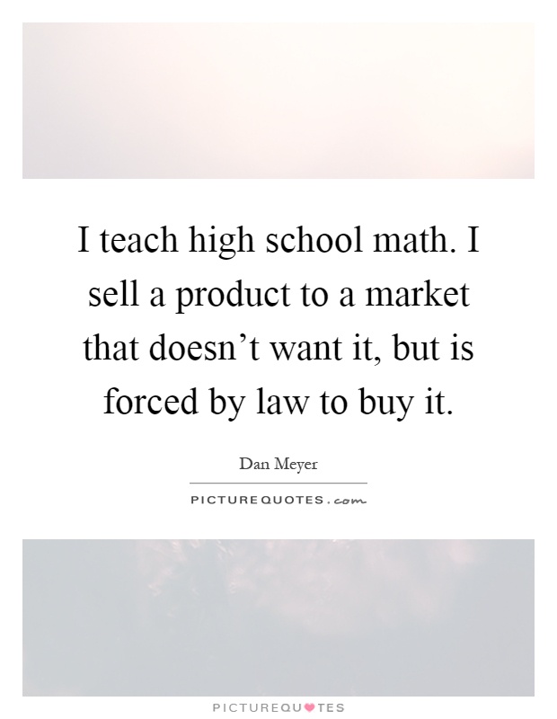 I teach high school math. I sell a product to a market that doesn't want it, but is forced by law to buy it Picture Quote #1