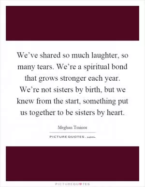 We’ve shared so much laughter, so many tears. We’re a spiritual bond that grows stronger each year. We’re not sisters by birth, but we knew from the start, something put us together to be sisters by heart Picture Quote #1
