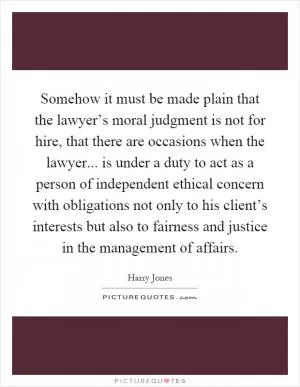 Somehow it must be made plain that the lawyer’s moral judgment is not for hire, that there are occasions when the lawyer... is under a duty to act as a person of independent ethical concern with obligations not only to his client’s interests but also to fairness and justice in the management of affairs Picture Quote #1