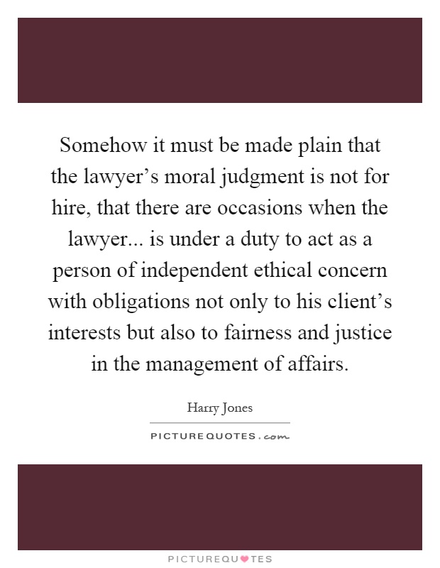 Somehow it must be made plain that the lawyer's moral judgment is not for hire, that there are occasions when the lawyer... is under a duty to act as a person of independent ethical concern with obligations not only to his client's interests but also to fairness and justice in the management of affairs Picture Quote #1