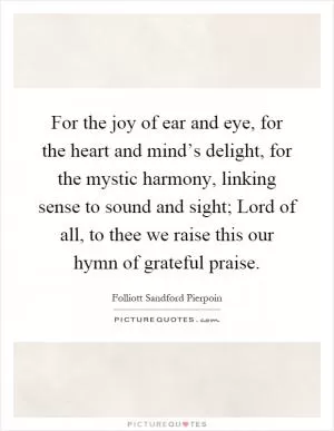 For the joy of ear and eye, for the heart and mind’s delight, for the mystic harmony, linking sense to sound and sight; Lord of all, to thee we raise this our hymn of grateful praise Picture Quote #1