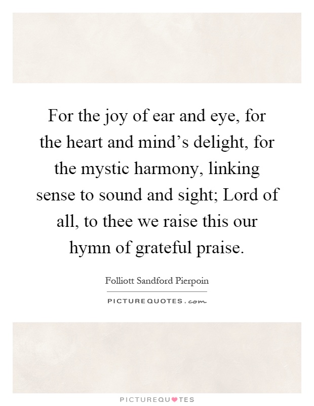 For the joy of ear and eye, for the heart and mind's delight, for the mystic harmony, linking sense to sound and sight; Lord of all, to thee we raise this our hymn of grateful praise Picture Quote #1