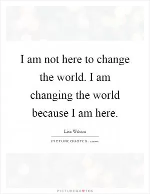 I am not here to change the world. I am changing the world because I am here Picture Quote #1