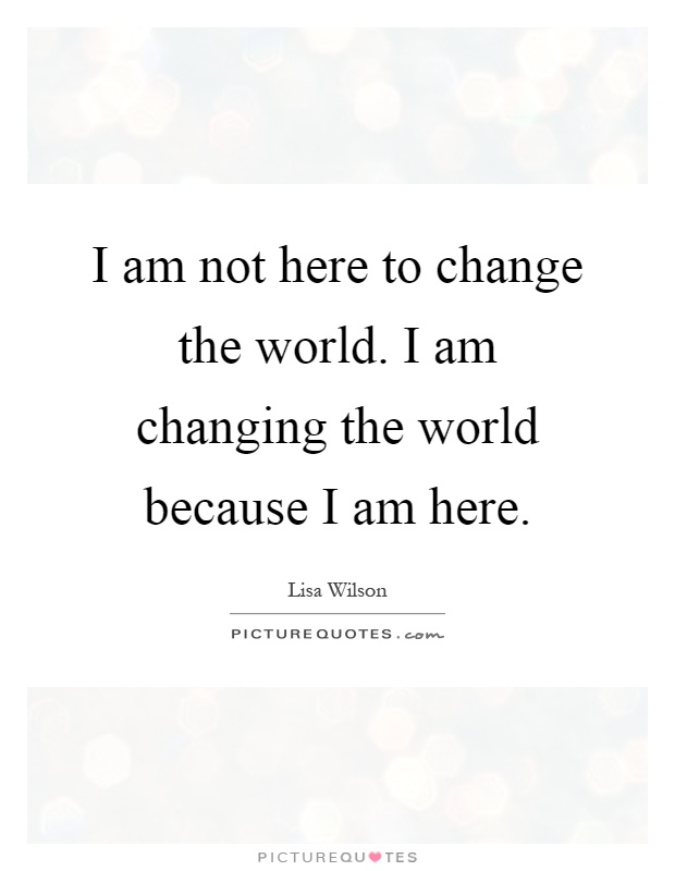 I am not here to change the world. I am changing the world because I am here Picture Quote #1