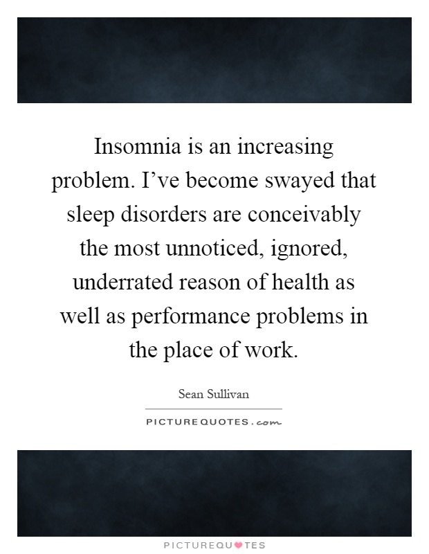 Insomnia is an increasing problem. I've become swayed that sleep disorders are conceivably the most unnoticed, ignored, underrated reason of health as well as performance problems in the place of work Picture Quote #1
