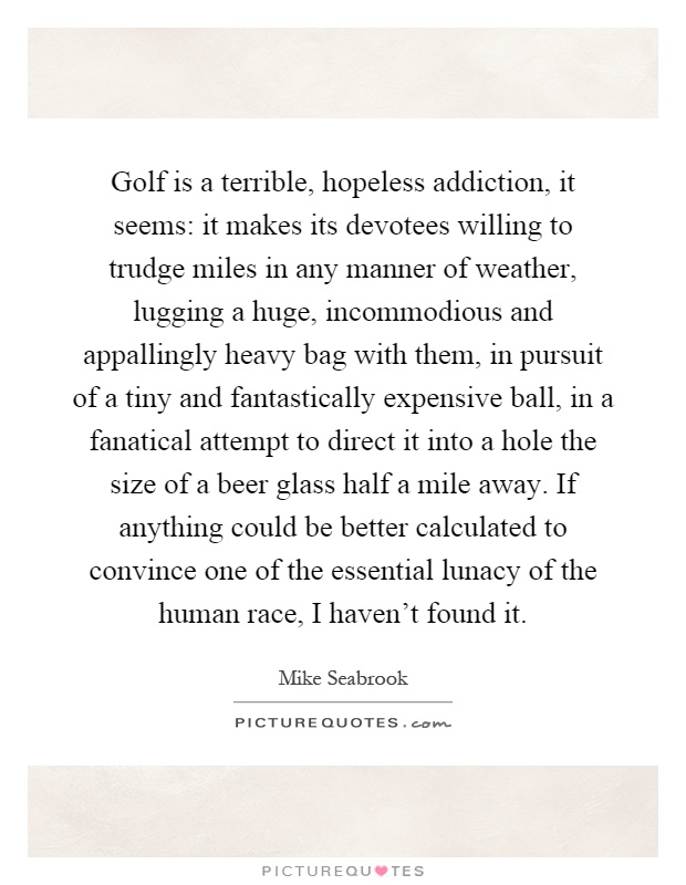 Golf is a terrible, hopeless addiction, it seems: it makes its devotees willing to trudge miles in any manner of weather, lugging a huge, incommodious and appallingly heavy bag with them, in pursuit of a tiny and fantastically expensive ball, in a fanatical attempt to direct it into a hole the size of a beer glass half a mile away. If anything could be better calculated to convince one of the essential lunacy of the human race, I haven't found it Picture Quote #1