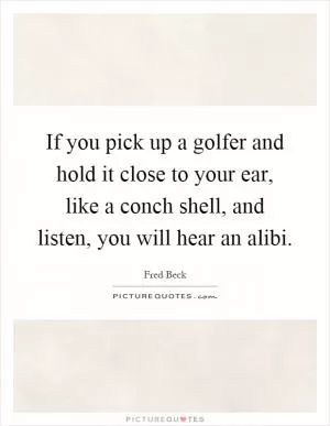 If you pick up a golfer and hold it close to your ear, like a conch shell, and listen, you will hear an alibi Picture Quote #1
