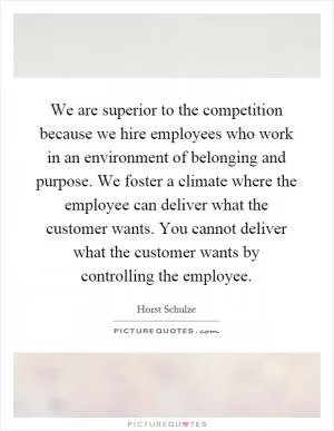 We are superior to the competition because we hire employees who work in an environment of belonging and purpose. We foster a climate where the employee can deliver what the customer wants. You cannot deliver what the customer wants by controlling the employee Picture Quote #1
