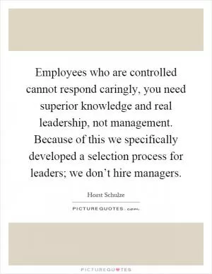 Employees who are controlled cannot respond caringly, you need superior knowledge and real leadership, not management. Because of this we specifically developed a selection process for leaders; we don’t hire managers Picture Quote #1