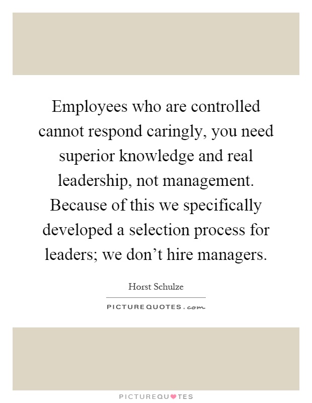Employees who are controlled cannot respond caringly, you need superior knowledge and real leadership, not management. Because of this we specifically developed a selection process for leaders; we don't hire managers Picture Quote #1