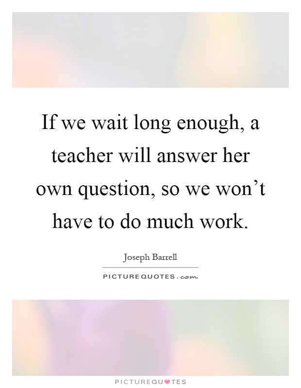 If we wait long enough, a teacher will answer her own question, so we won't have to do much work Picture Quote #1