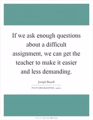 If we ask enough questions about a difficult assignment, we can get the teacher to make it easier and less demanding Picture Quote #1