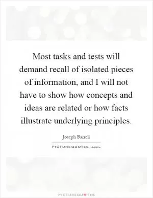 Most tasks and tests will demand recall of isolated pieces of information, and I will not have to show how concepts and ideas are related or how facts illustrate underlying principles Picture Quote #1