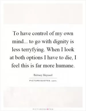 To have control of my own mind... to go with dignity is less terryfying. When I look at both options I have to die, I feel this is far more humane Picture Quote #1