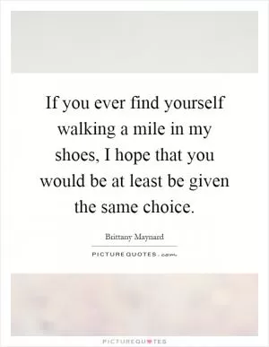 If you ever find yourself walking a mile in my shoes, I hope that you would be at least be given the same choice Picture Quote #1