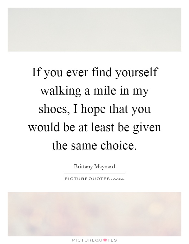 If you ever find yourself walking a mile in my shoes, I hope that you would be at least be given the same choice Picture Quote #1