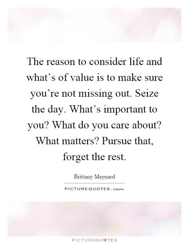The reason to consider life and what's of value is to make sure you're not missing out. Seize the day. What's important to you? What do you care about? What matters? Pursue that, forget the rest Picture Quote #1