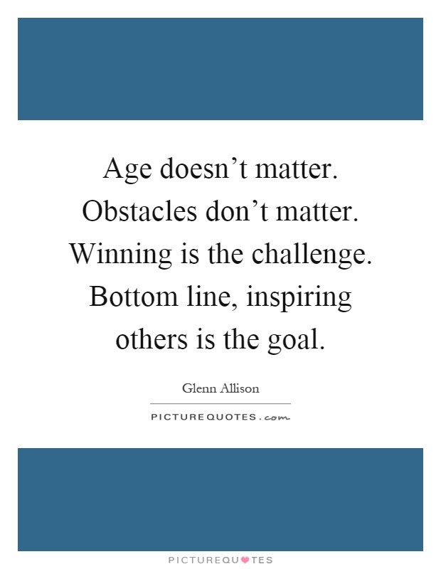 Age doesn't matter. Obstacles don't matter. Winning is the challenge. Bottom line, inspiring others is the goal Picture Quote #1