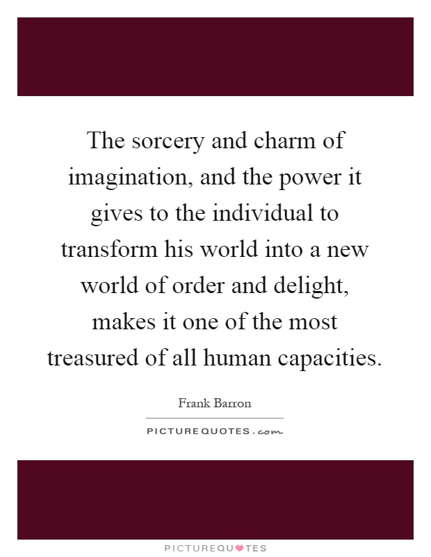 The sorcery and charm of imagination, and the power it gives to the individual to transform his world into a new world of order and delight, makes it one of the most treasured of all human capacities Picture Quote #1