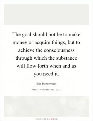 The goal should not be to make money or acquire things, but to achieve the consciousness through which the substance will flow forth when and as you need it Picture Quote #1