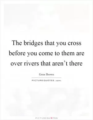 The bridges that you cross before you come to them are over rivers that aren’t there Picture Quote #1
